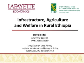 Infrastructure, Agriculture
and Welfare in Rural Ethiopia
                David Stifel
              Lafayette College
              IFPRI Addis Ababa

           Symposium on Ultra-Poverty
   Institute for International Economic Policy
         Washington, DC, 22 March 2012



                                                 1
 
