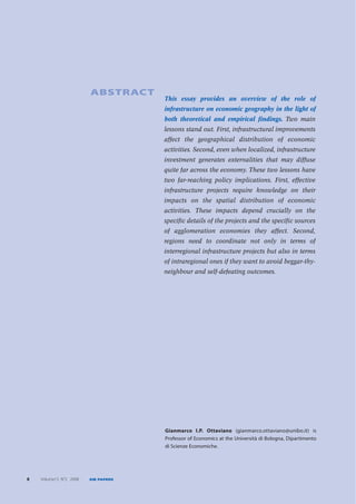 ABSTRACT
                                     This essay provides an overview of the role of
                                     infrastructure on economic geography in the light of
                                     both theoretical and empirical findings. Two main
                                     lessons stand out. First, infrastructural improvements
                                     affect the geographical distribution of economic
                                     activities. Second, even when localized, infrastructure
                                     investment generates externalities that may diffuse
                                     quite far across the economy. These two lessons have
                                     two far-reaching policy implications. First, effective
                                     infrastructure projects require knowledge on their
                                     impacts on the spatial distribution of economic
                                     activities. These impacts depend crucially on the
                                     specific details of the projects and the specific sources
                                     of agglomeration economies they affect. Second,
                                     regions need to coordinate not only in terms of
                                     interregional infrastructure projects but also in terms
                                     of intraregional ones if they want to avoid beggar-thy-
                                     neighbour and self-defeating outcomes.




                                     Gianmarco I.P. Ottaviano (gianmarco.ottaviano@unibo.it) is
                                     Professor of Economics at the Università di Bologna, Dipartimento
                                     di Scienze Economiche.




8   Volume13 N°2 2008   EIB PAPERS
 