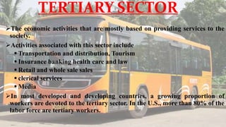 TERTIARY SECTOR
The economic activities that are mostly based on providing services to the
society.
Activities associated with this sector include
 Transportation and distribution, Tourism
 Insurance banking health care and law
 Retail and whole sale sales
 clerical services
 Media
In most developed and developing countries, a growing proportion of
workers are devoted to the tertiary sector. In the U.S., more than 80% of the
labor force are tertiary workers.
 