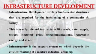 INFRASTRUCTURE DEVELOPMENT
• Infrastructure Development involves fundamental structures
that are required for the functioning of a community &
society.
• This is usually referred to structures like roads, water supply,
sewers, electrical grids, telecommunications, renewable
energy, and so on.
• Infrastructure is the support system on which depends the
efficient working of a modern industrial economy.
 