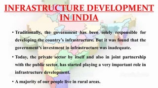 INFRASTRUCTURE DEVELOPMENT
IN INDIA
• Traditionally, the government has been solely responsible for
developing the country’s infrastructure. But it was found that the
government’s investment in infrastructure was inadequate.
• Today, the private sector by itself and also in joint partnership
with the public sector, has started playing a very important role in
infrastructure development.
• A majority of our people live in rural areas.
 