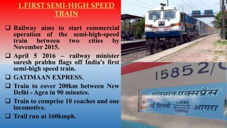 1.FIRST SEMI-HIGH SPEED
TRAIN
 Railway aims to start commercial
operation of the semi-high-speed
train between two cities by
November 2015.
 April 5 2016 – railway minister
suresh prabhu flags off India's first
semi-high speed train.
 GATIMAAN EXPRESS.
 Train to cover 200km between New
Delhi - Agra in 90 minutes.
 Train to comprise 10 coaches and one
locomotive.
 Trail run at 160kmph.
 