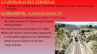 2.VADODARAS BUS TERMINAL
 spread over 2.4lakh sqft, the ‘airport like’ terminal will see 1100 buses play
everyday.
3.UDHAMPUR – KATRA RAILROUTE
 Constructed at an estimated cost of R.S 1,132.75 crore,
the route consists of 7 tunnels and 30 small
and big bridges.
A total of seven tunnels span over 10km
Once the railway line becomes operational,
it will enable pilgrims to the VaishnoDevi
shrine to travel directly to the base
camp at Katra.
 