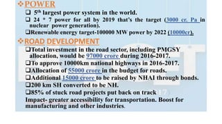 POWER
 5th largest power system in the world.
 24 * 7 power for all by 2019 that’s the target (3000 cr. Pa in
nuclear power generation).
Renewable energy target-100000 MW power by 2022 (10000cr).
ROAD DEVELOPMENT
Total investment in the road sector, including PMGSY
allocation, would be 97000 crore during 2016-2017.
To approve 10000km national highways in 2016-2017.
Allocation of 55000 crore in the budget for roads.
Additional 15000 crore to be raised by NHAI through bonds.
200 km SH converted to be NH.
85% of stuck road projects put back on track
Impact- greater accessibility for transportation. Boost for
manufacturing and other industries.
 
