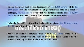• Taluk hospitals will be modernized for Rs. 1,000 crore, while Rs
500 crore for the development of government arts and science
colleges, Rs. 100 crore for model residential schools and Rs 1,000
crore to set up 1,000 schools with international standards.
• Schools for differently-abled kids will be given Rs. 20 crore and
Rs. 10 crore for victims of endosulfan.
• Water authority's interest dues worth Rs. 1,004 crore to be
dismissed. Water cess will not be increased for 5 years and the
water authority will be made a no loss-no profit
 