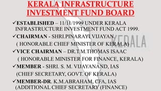 KERALA INFRASTRUCTURE
INVESTMENT FUND BOARD
ESTABLISHED – 11/11/1999 UNDER KERALA
INFRASTRUCTURE INVESTMENT FUND ACT 1999.
CHAIRMAN - SHRI.PINARAYI VIJAYAN.
( HONORABLE CHIEF MINISTER OF KERALA)
VICE CHAIRMAN – DR.T.M.THOMAS ISAAC
( HONORABLE MINISTER FOR FINANCE, KERALA)
MEMBER - SHRI. S. M. VIJAYANAND, IAS
(CHIEF SECRETARY, GOVT. OF KERALA)
MEMBER-DR. K.M.ABRAHAM, CFA, IAS
(ADDITIONAL CHIEF SECRETARY (FINANCE)
 