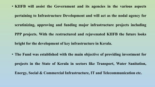 • KIIFB will assist the Government and its agencies in the various aspects
pertaining to Infrastructure Development and will act as the nodal agency for
scrutinizing, approving and funding major infrastructure projects including
PPP projects. With the restructured and rejuvenated KIIFB the future looks
bright for the development of key infrastructure in Kerala.
• The Fund was established with the main objective of providing investment for
projects in the State of Kerala in sectors like Transport, Water Sanitation,
Energy, Social & Commercial Infrastructure, IT and Telecommunication etc.
 