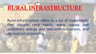 RURAL INFRASTRUCTURE
Rural infrastructure refers to a set of investments
that include rural roads, water supply and
sanitation, energy and telecommunications, and
agricultural processing.
 