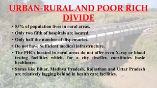URBAN-RURAL AND POOR RICH
DIVIDE
• 55% of population lives in rural areas.
• Only two fifth of hospitals are located.
• Only half the number of dispensaries.
• Do not have Sufficient medical infrastructure.
• The PHCs located in rural areas do not offer even X-ray or blood
testing facilities which, for a city dweller, constitutes basic
healthcare.
• States like Bihar, Madhya Pradesh, Rajasthan and Uttar Pradesh
are relatively lagging behind in health care facilities.
 