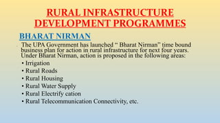 RURAL INFRASTRUCTURE
DEVELOPMENT PROGRAMMES
BHARAT NIRMAN
• The UPA Government has launched “ Bharat Nirman” time bound
business plan for action in rural infrastructure for next four years.
Under Bharat Nirman, action is proposed in the following areas:
• Irrigation
• Rural Roads
• Rural Housing
• Rural Water Supply
• Rural Electrify cation
• Rural Telecommunication Connectivity, etc.
 