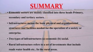 SUMMARY
• Economic sectors are mainly classified into three heads Primary,
secondary and tertiary sectors.
• Infrastructures means the basic physical and organizational
structures and facilities needed for the operation of a society or
enterprise.
• Two types of infrastructures (a) economic (b) social.
• Rural infrastructure refers to a set of investments that include
roads water health etc.. In the rural areas.
 