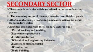 SECONDARY SECTOR
The economic activities which are related to the manufacturing
process.
 The secondary sector of economy manufactures finished goods.
All of manufacturing , processing, and constructions lies within
the secondary sector.
Activities associated with the secondary sector include
Metal working and smelting
Automobile production
Textile production
Chemical and engineering industries
Aerospace manufacturing
Construction
Ship building
 