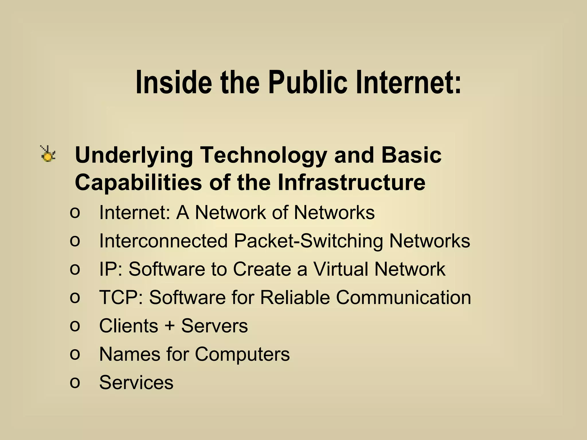 Inside the Public Internet: Underlying Technology and Basic Capabilities of the Infrastructure   Internet: A Network of Networks Interconnected Packet-Switching Networks IP: Software to Create a Virtual Network TCP: Software for Reliable Communication Clients + Servers Names for Computers Services 