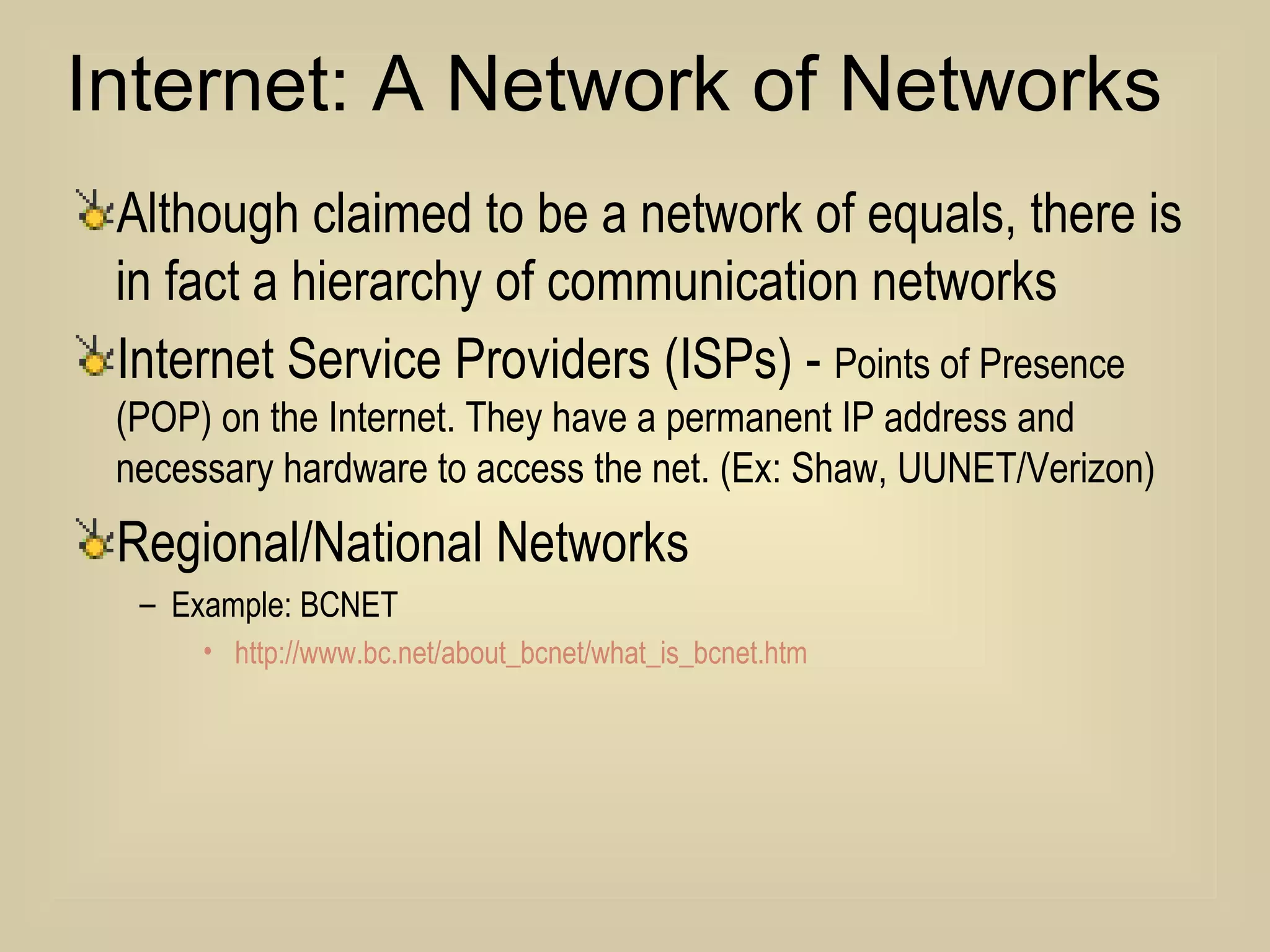 Internet: A Network of Networks Although claimed to be a network of equals, there is in fact a hierarchy of communication networks Internet Service Providers (ISPs) -  Points of Presence (POP) on the Internet. They have a permanent IP address and necessary hardware to access the net. (Ex: Shaw, UUNET/Verizon) Regional/National Networks Example: BCNET http://www.bc.net/about_bcnet/what_is_bcnet.htm 