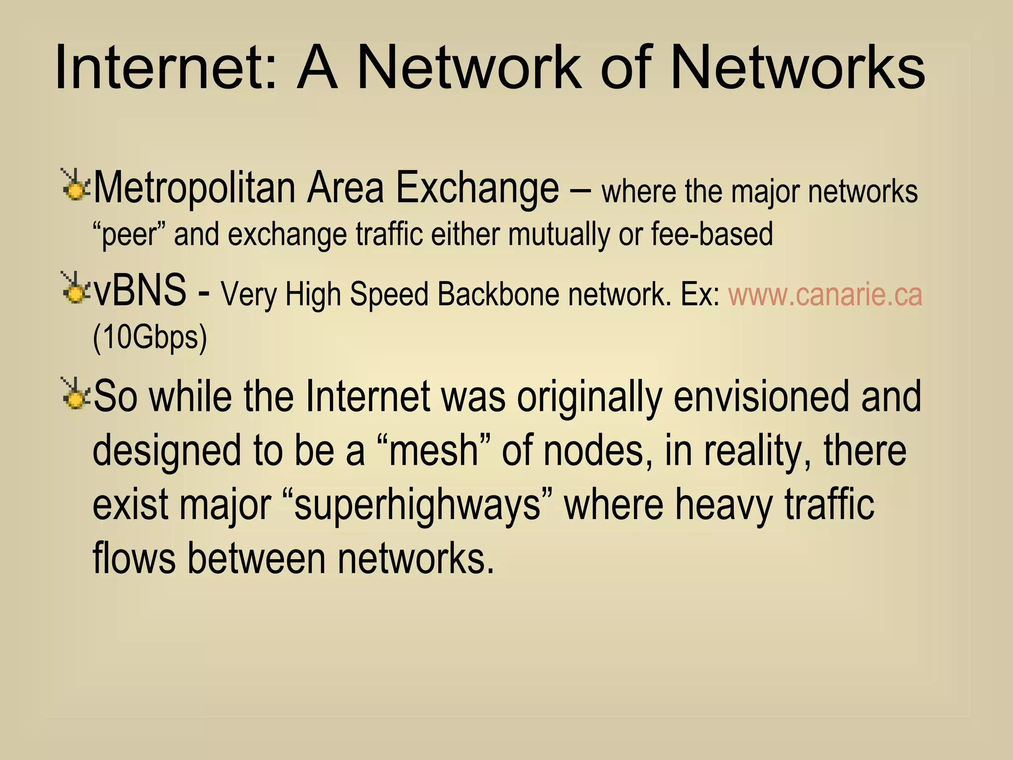 Metropolitan Area Exchange –  where the major networks “peer” and exchange traffic either mutually or fee-based vBNS -  Very High Speed Backbone network. Ex:  www. canarie .ca  (10Gbps) So while the Internet was originally envisioned and designed to be a “mesh” of nodes, in reality, there exist major “superhighways” where heavy traffic flows between networks.  Internet: A Network of Networks 