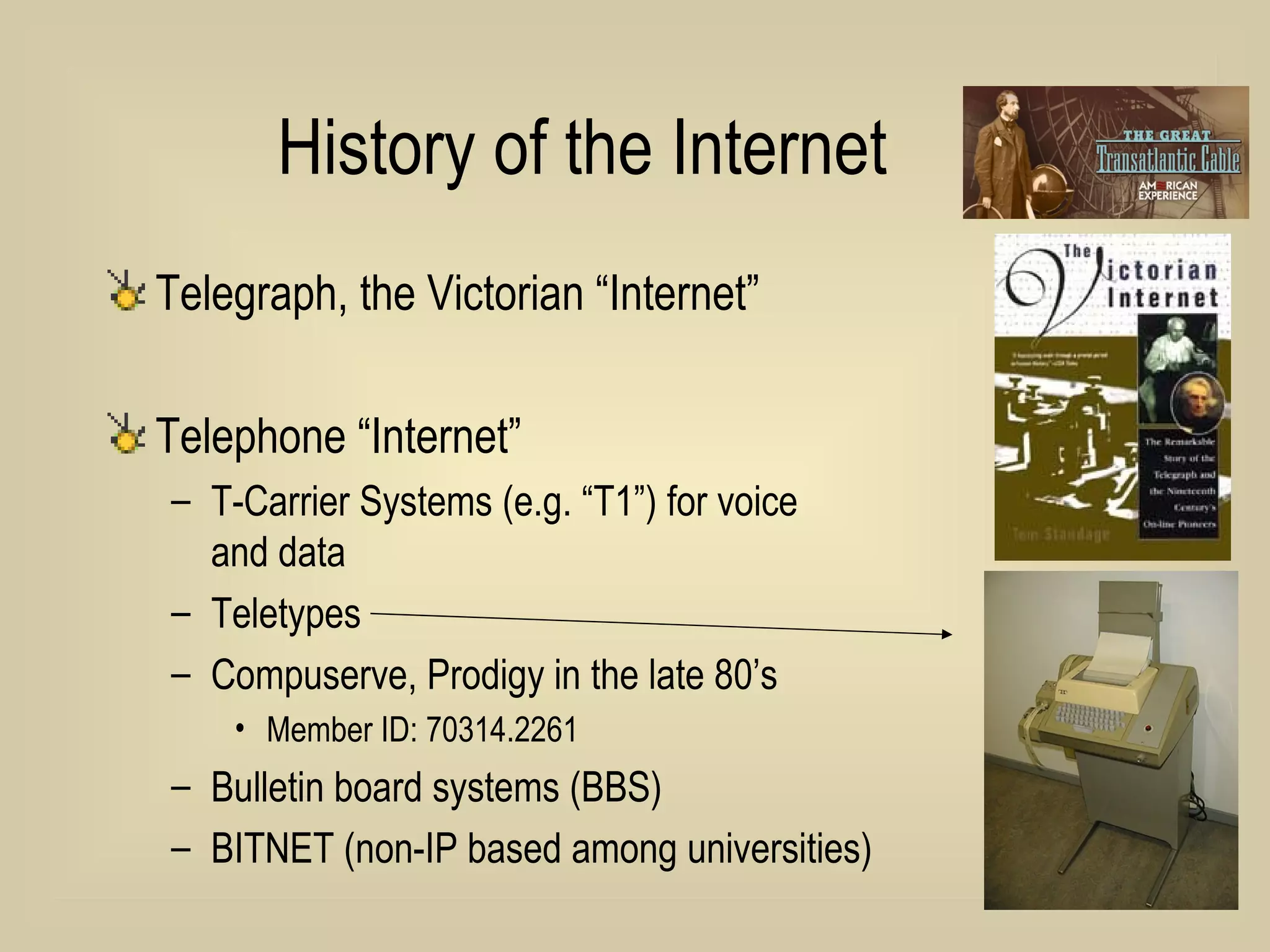 History of the Internet Telegraph, the Victorian “Internet” Telephone “Internet” T-Carrier Systems (e.g. “T1”) for voice  and data Teletypes Compuserve, Prodigy in the late 80’s Member ID: 70314.2261 Bulletin board systems (BBS) BITNET (non-IP based among universities) 
