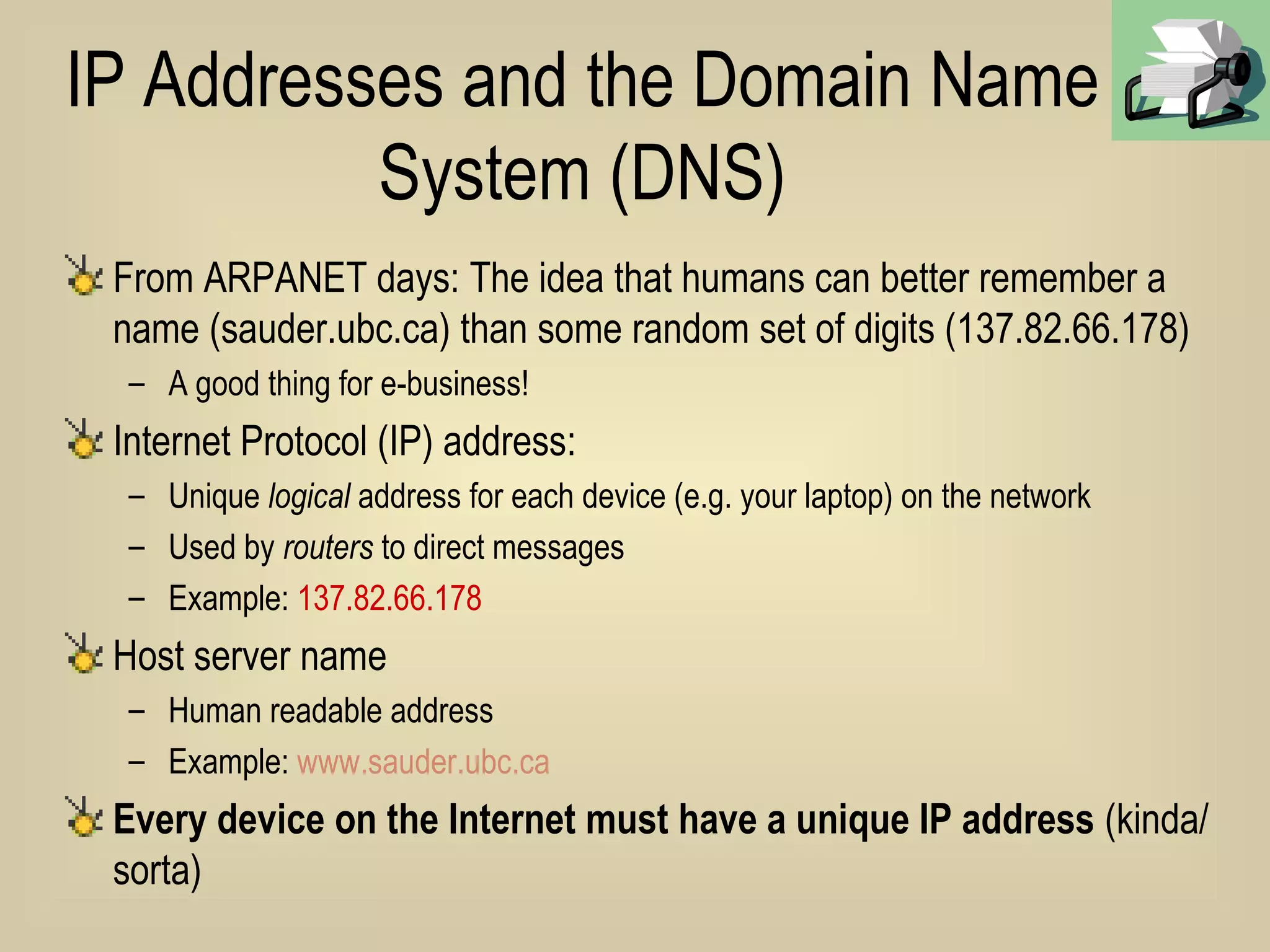 IP Addresses and the Domain Name System (DNS) From ARPANET days: The idea that humans can better remember a name (sauder.ubc.ca) than some random set of digits (137.82.66.178) A good thing for e-business! Internet Protocol (IP) address: Unique  logical  address for each device (e.g. your laptop) on the network Used by  routers  to direct messages Example:  137.82.66.178  Host server name Human readable address Example:  www.sauder.ubc.ca Every device on the Internet must have a unique IP address  (kinda/sorta) 