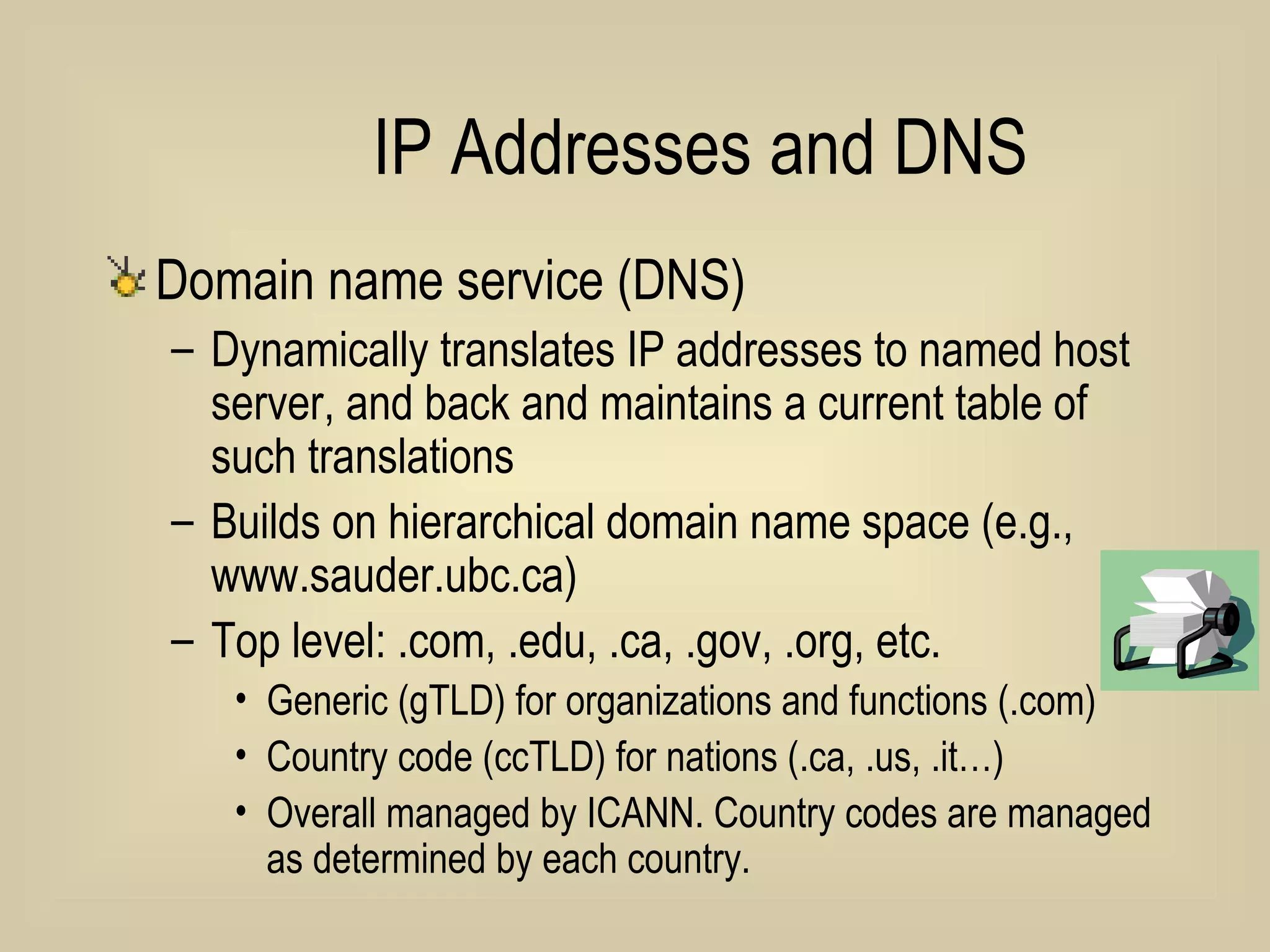 IP Addresses and DNS Domain name service (DNS)  Dynamically translates IP addresses to named host server, and back and maintains a current table of such translations Builds on hierarchical domain name space (e.g., www.sauder.ubc.ca) Top level: .com, .edu, .ca, .gov, .org, etc. Generic (gTLD) for organizations and functions (.com) Country code (ccTLD) for nations (.ca, .us, .it…) Overall managed by ICANN. Country codes are managed as determined by each country. 