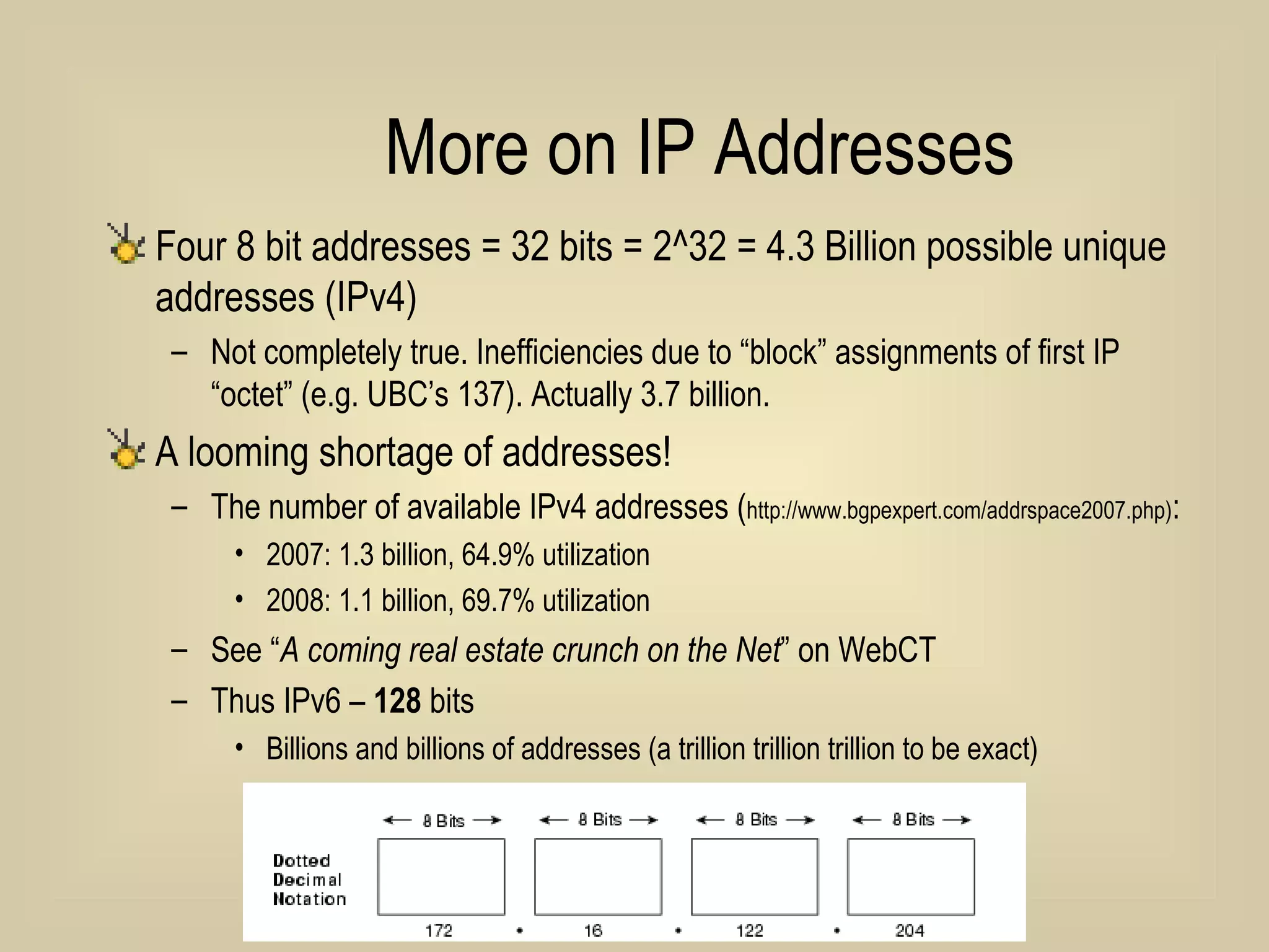 More on IP Addresses Four 8 bit addresses = 32 bits = 2^32 = 4.3 Billion possible unique addresses (IPv4) Not completely true. Inefficiencies due to “block” assignments of first IP “octet” (e.g. UBC’s 137). Actually 3.7 billion. A looming shortage of addresses!  The number of available IPv4 addresses ( http://www.bgpexpert.com/addrspace2007.php) :  2007: 1.3 billion, 64.9% utilization  2008: 1.1 billion, 69.7% utilization See “ A coming real estate crunch on the Net ” on WebCT Thus IPv6 –  128  bits Billions and billions of addresses (a trillion trillion trillion to be exact) 
