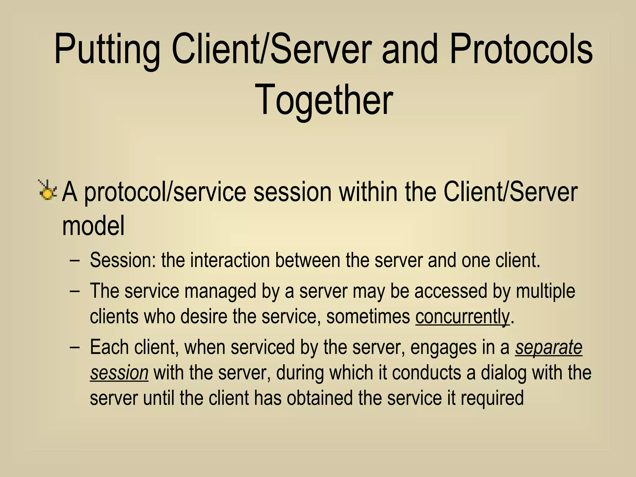 Putting Client/Server and Protocols Together A protocol/service session within the Client/Server model Session: the interaction between the server and one client.  The service managed by a server may be accessed by multiple clients who desire the service, sometimes  concurrently .  Each client, when serviced by the server, engages in a  separate session  with the server, during which it conducts a dialog with the server until the client has obtained the service it required  