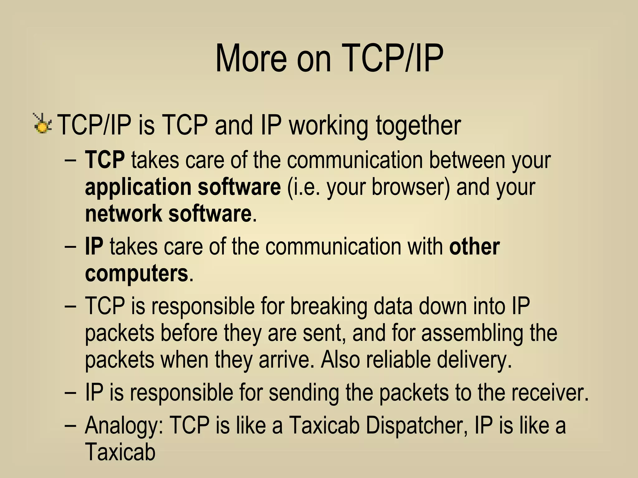 More on TCP/IP TCP/IP is TCP and IP working together TCP  takes care of the communication between your  application software  (i.e. your browser) and your  network software . IP  takes care of the communication with  other computers . TCP is responsible for breaking data down into IP packets before they are sent, and for assembling the packets when they arrive. Also reliable delivery. IP is responsible for sending the packets to the receiver. Analogy: TCP is like a Taxicab Dispatcher, IP is like a Taxicab 