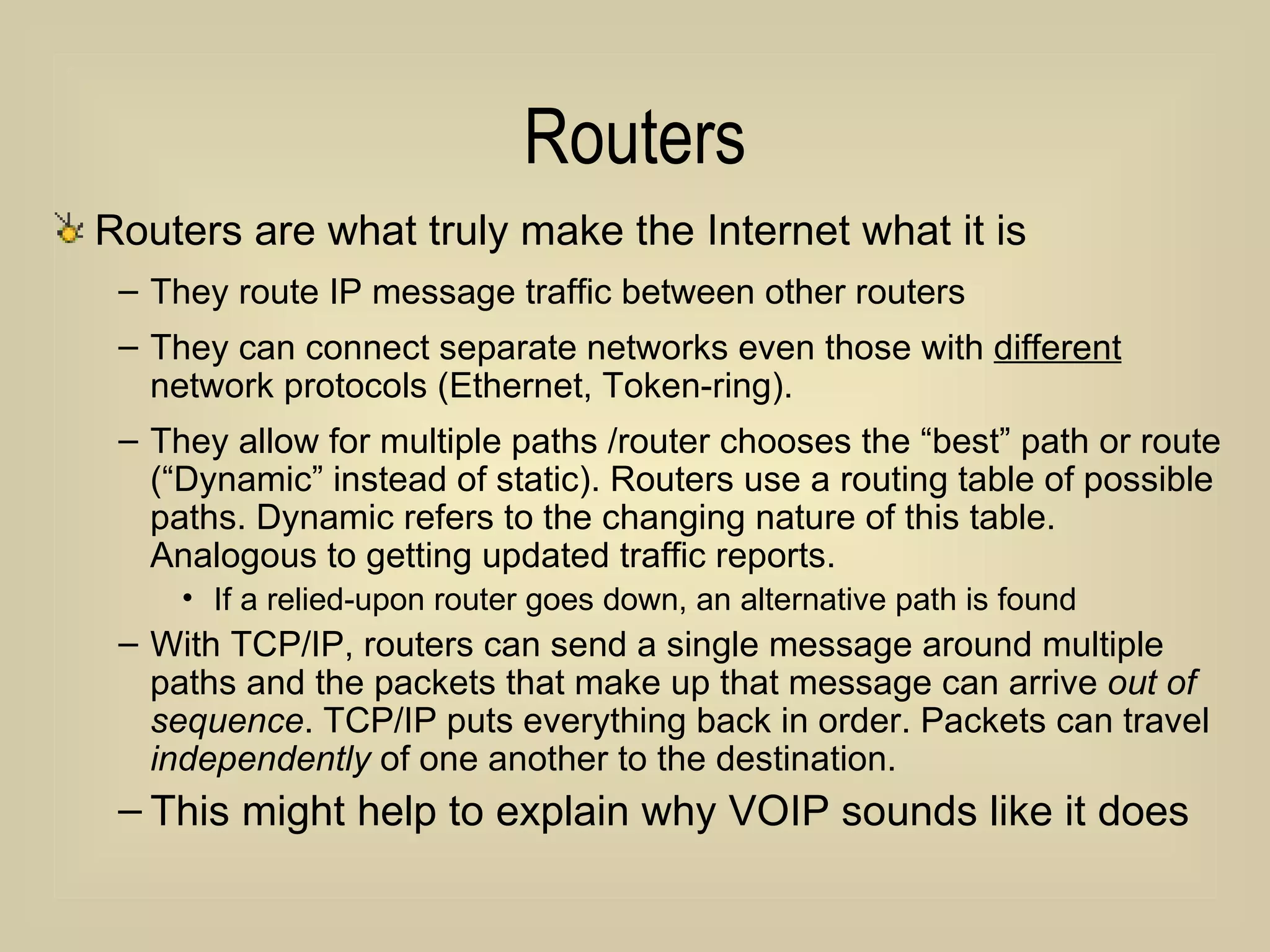 Routers Routers are what truly make the Internet what it is They route IP message traffic between other routers They can connect separate networks even those with  different  network protocols (Ethernet, Token-ring). They allow for multiple paths /router chooses the “best” path or route (“Dynamic” instead of static). Routers use a routing table of possible paths. Dynamic refers to the changing nature of this table.  Analogous to getting updated traffic reports. If a relied-upon router goes down, an alternative path is found With TCP/IP, routers can send a single message around multiple paths and the packets that make up that message can arrive  out of sequence . TCP/IP puts everything back in order. Packets can travel  independently  of one another to the destination. This might help to explain why VOIP sounds like it does 