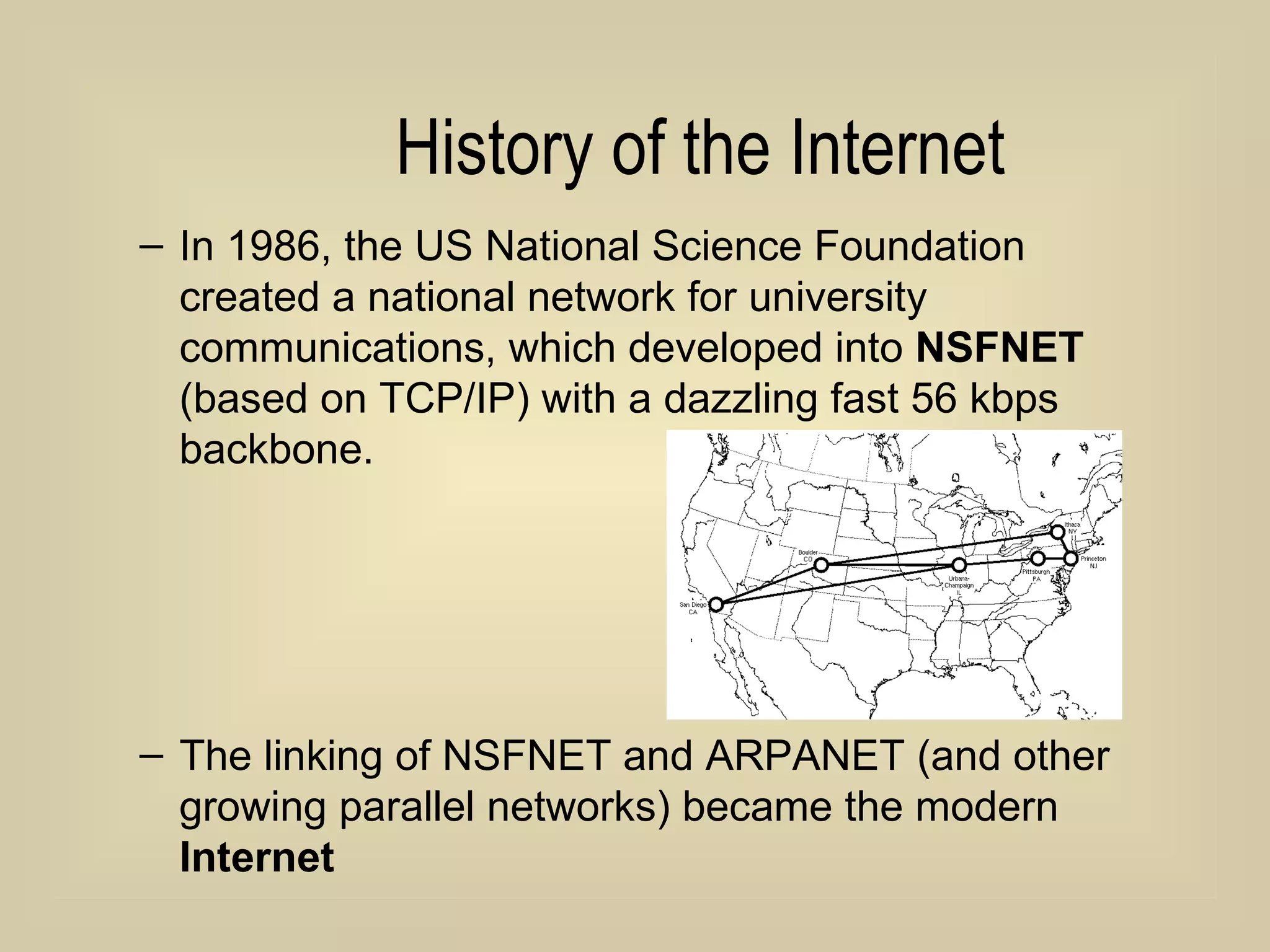History of the Internet In 1986, the US National Science Foundation created a national network for university communications, which developed into  NSFNET  (based on TCP/IP) with a dazzling fast 56 kbps backbone. The linking of NSFNET and ARPANET (and other growing parallel networks) became the modern  Internet 