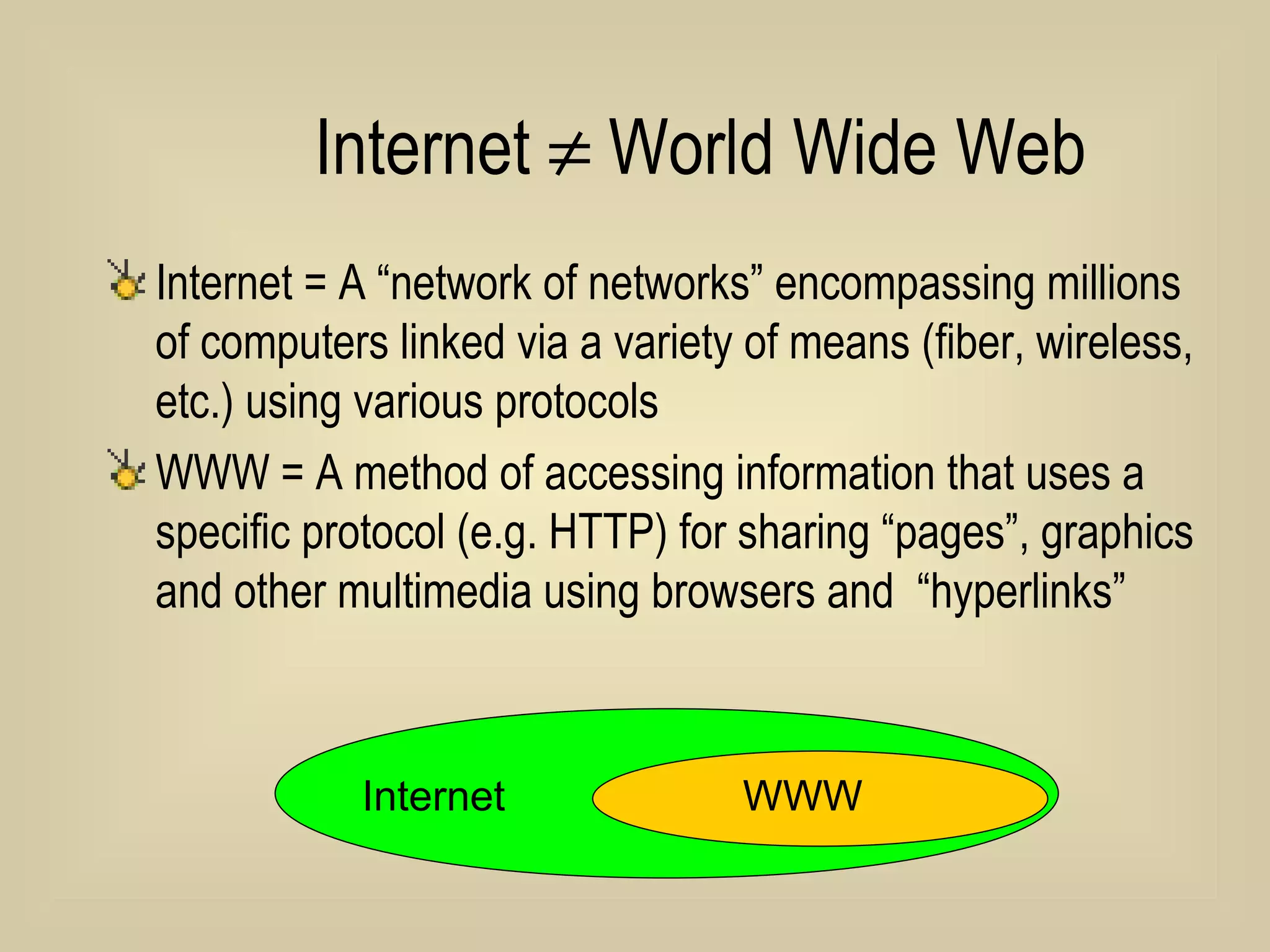 Internet    World Wide Web Internet = A “network of networks” encompassing millions of computers linked via a variety of means (fiber, wireless, etc.) using various protocols WWW = A method of accessing information that uses a specific protocol (e.g. HTTP) for sharing “pages”, graphics and other multimedia using browsers and  “hyperlinks” Internet  WWW 