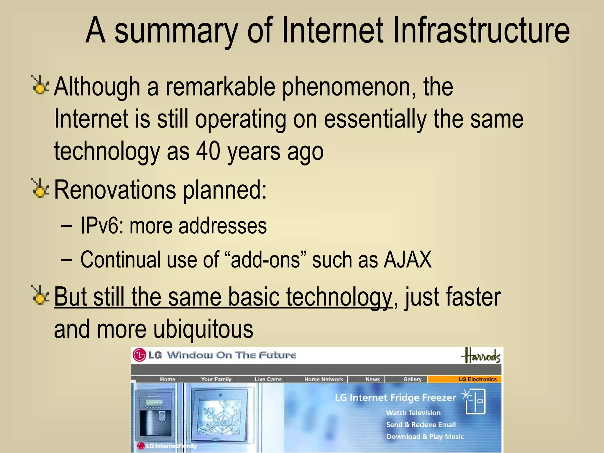 A summary of Internet Infrastructure Although a remarkable phenomenon, the Internet is still operating on essentially the same technology as 40 years ago Renovations planned: IPv6: more addresses Continual use of “add-ons” such as AJAX But still the same basic technology , just faster and more ubiquitous 
