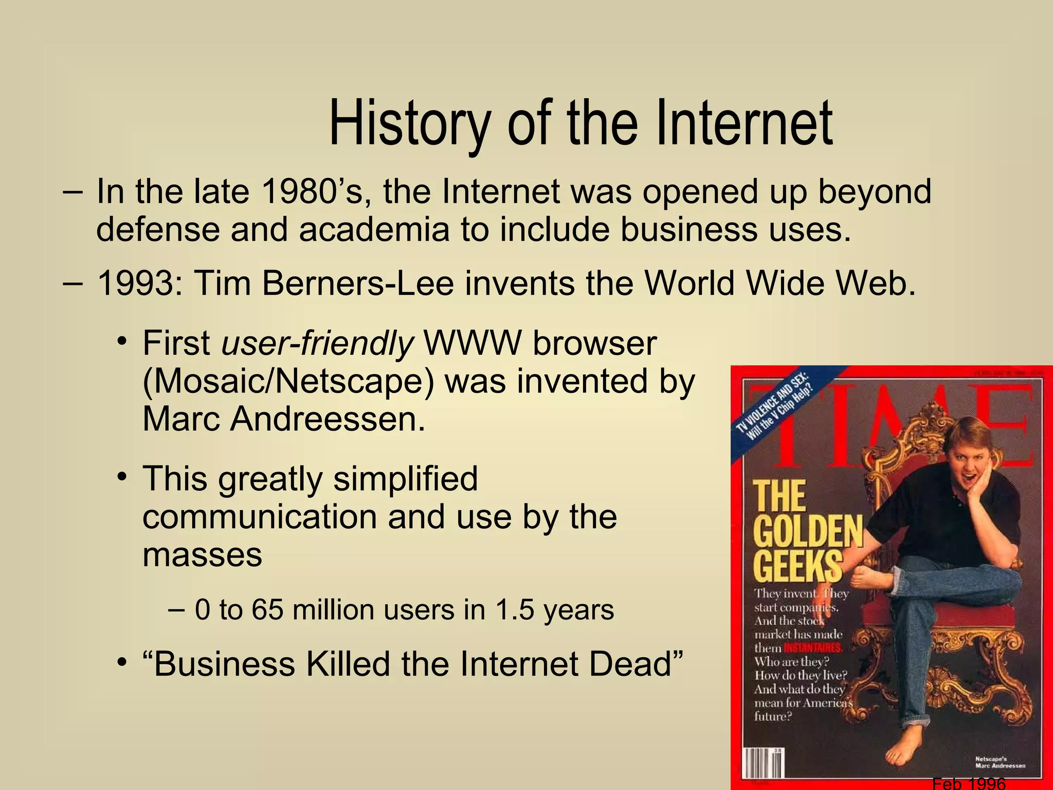 History of the Internet In the late 1980’s, the Internet was opened up beyond defense and academia to include business uses. 1993: Tim Berners-Lee invents the World Wide Web. First  user-friendly  WWW browser  (Mosaic/Netscape) was invented by  Marc Andreessen. This greatly simplified  communication and use by the  masses 0 to 65 million users in 1.5 years “ Business Killed the Internet Dead” Feb 1996 