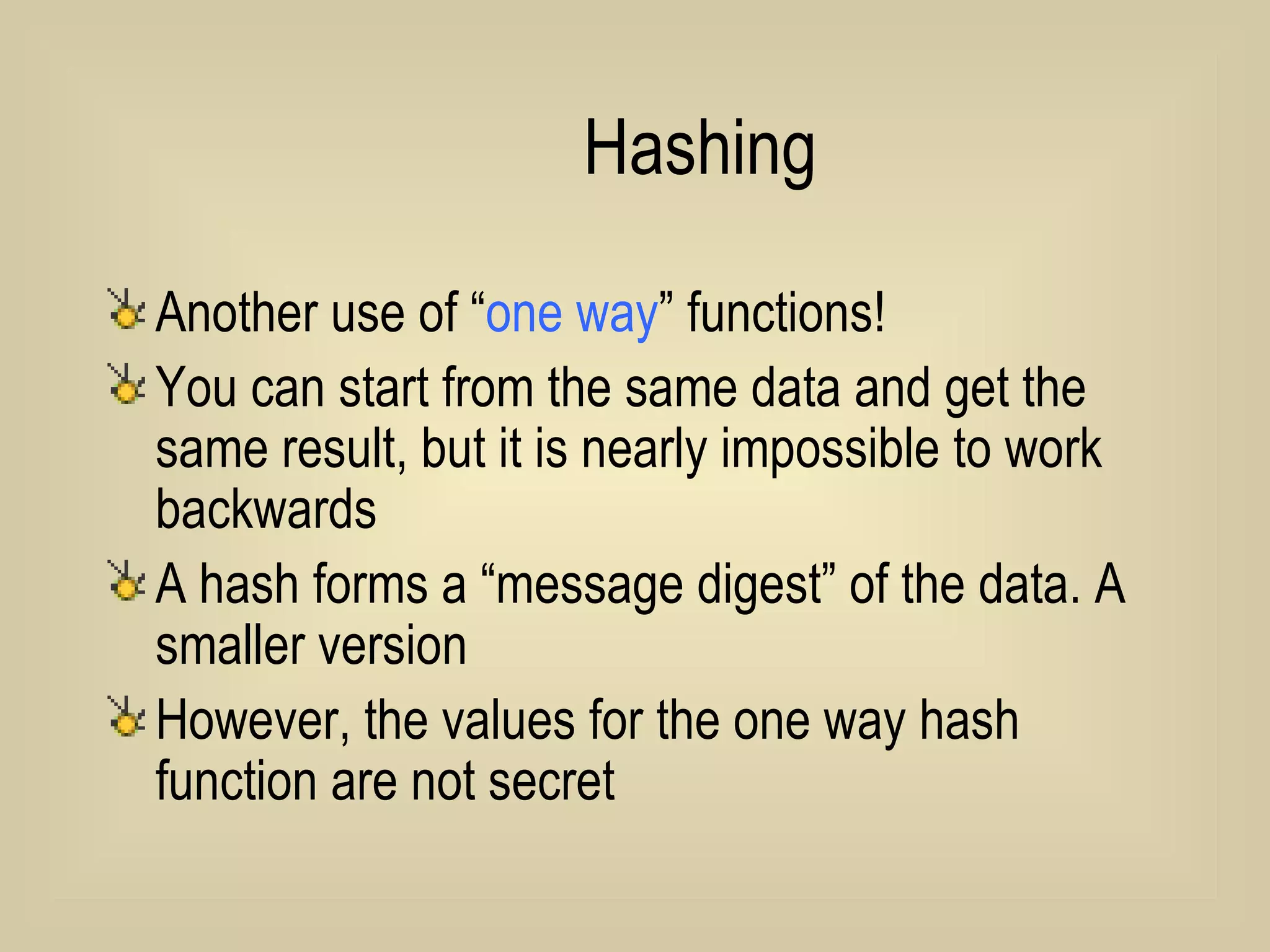 Hashing Another use of “ one way ” functions! You can start from the same data and get the same result, but it is nearly impossible to work backwards A hash forms a “message digest” of the data. A smaller version However, the values for the one way hash function are not secret 