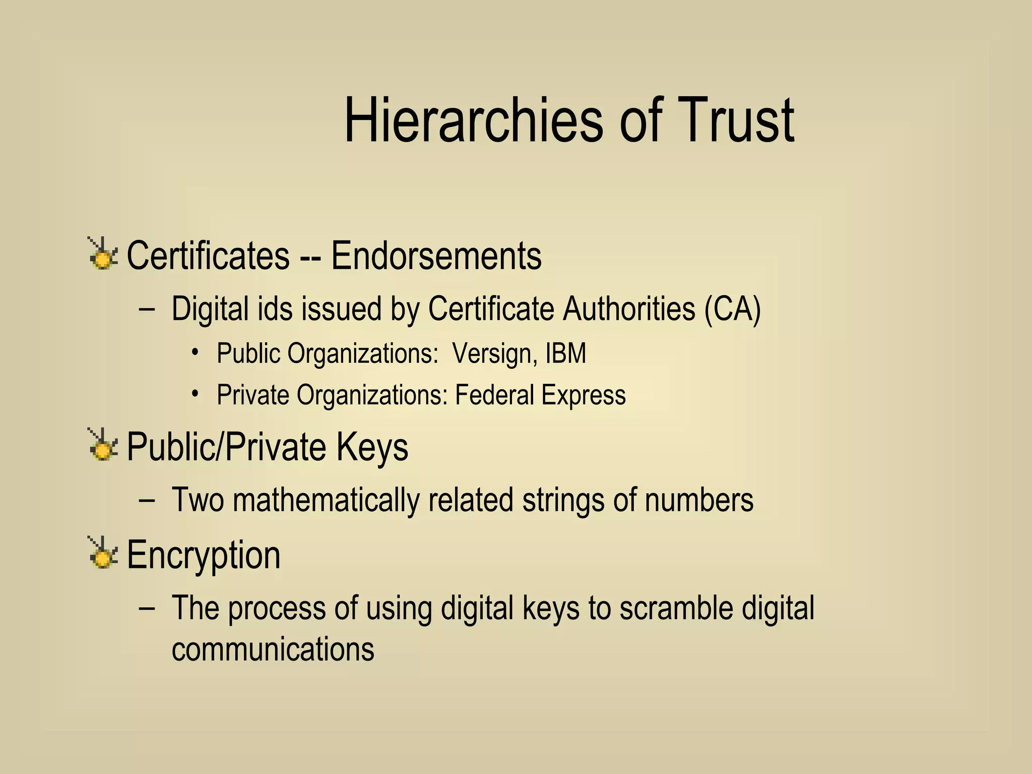 Hierarchies of Trust Certificates -- Endorsements Digital ids issued by Certificate Authorities (CA) Public Organizations:  Versign, IBM Private Organizations: Federal Express Public/Private Keys Two mathematically related strings of numbers Encryption The process of using digital keys to scramble digital communications 
