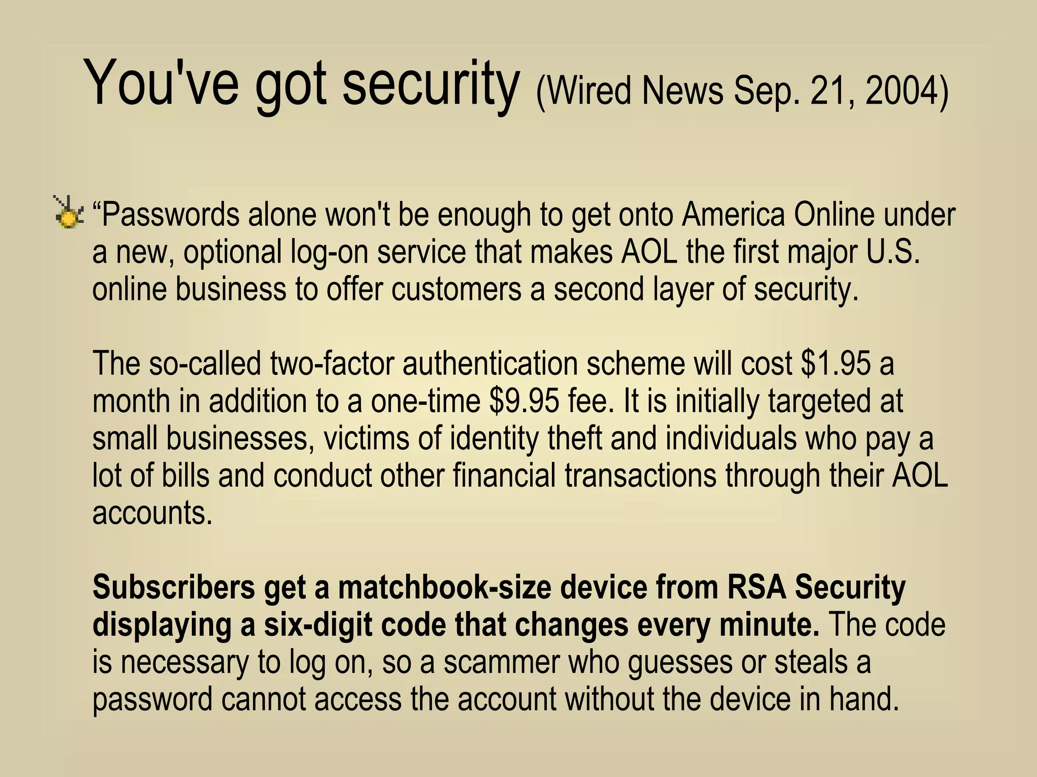 You've got security  (Wired News Sep. 21, 2004)   “ Passwords alone won't be enough to get onto America Online under a new, optional log-on service that makes AOL the first major U.S. online business to offer customers a second layer of security.  The so-called two-factor authentication scheme will cost $1.95 a month in addition to a one-time $9.95 fee. It is initially targeted at small businesses, victims of identity theft and individuals who pay a lot of bills and conduct other financial transactions through their AOL accounts. Subscribers get a matchbook-size device from RSA Security displaying a six-digit code that changes every minute.  The code is necessary to log on, so a scammer who guesses or steals a password cannot access the account without the device in hand.  