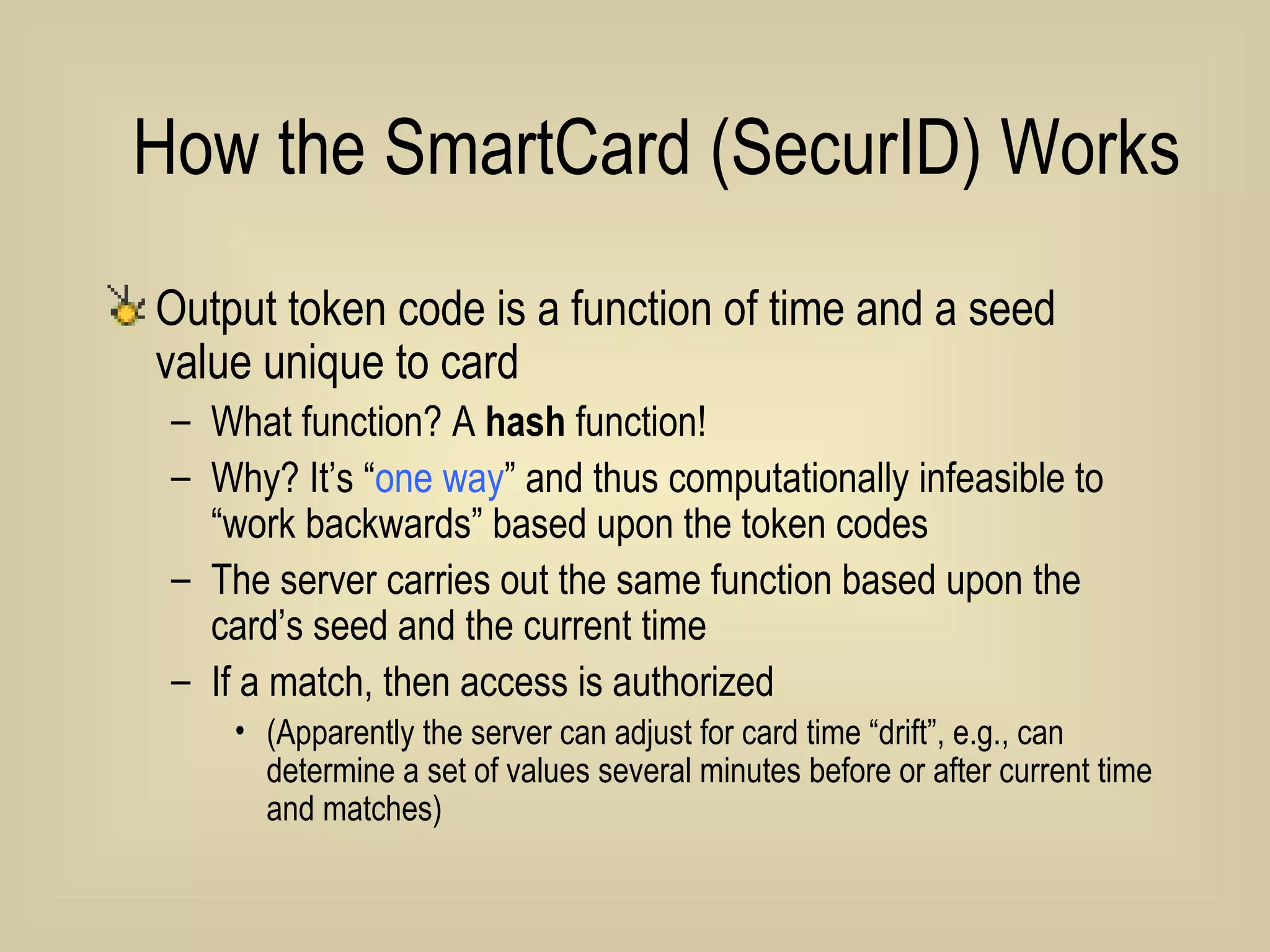 How the SmartCard (SecurID) Works  Output token code is a function of time and a seed value unique to card What function? A  hash  function! Why? It’s “ one way ” and thus computationally infeasible to “work backwards” based upon the token codes The server carries out the same function based upon the card’s seed and the current time If a match, then access is authorized (Apparently the server can adjust for card time “drift”, e.g., can determine a set of values several minutes before or after current time and matches) 