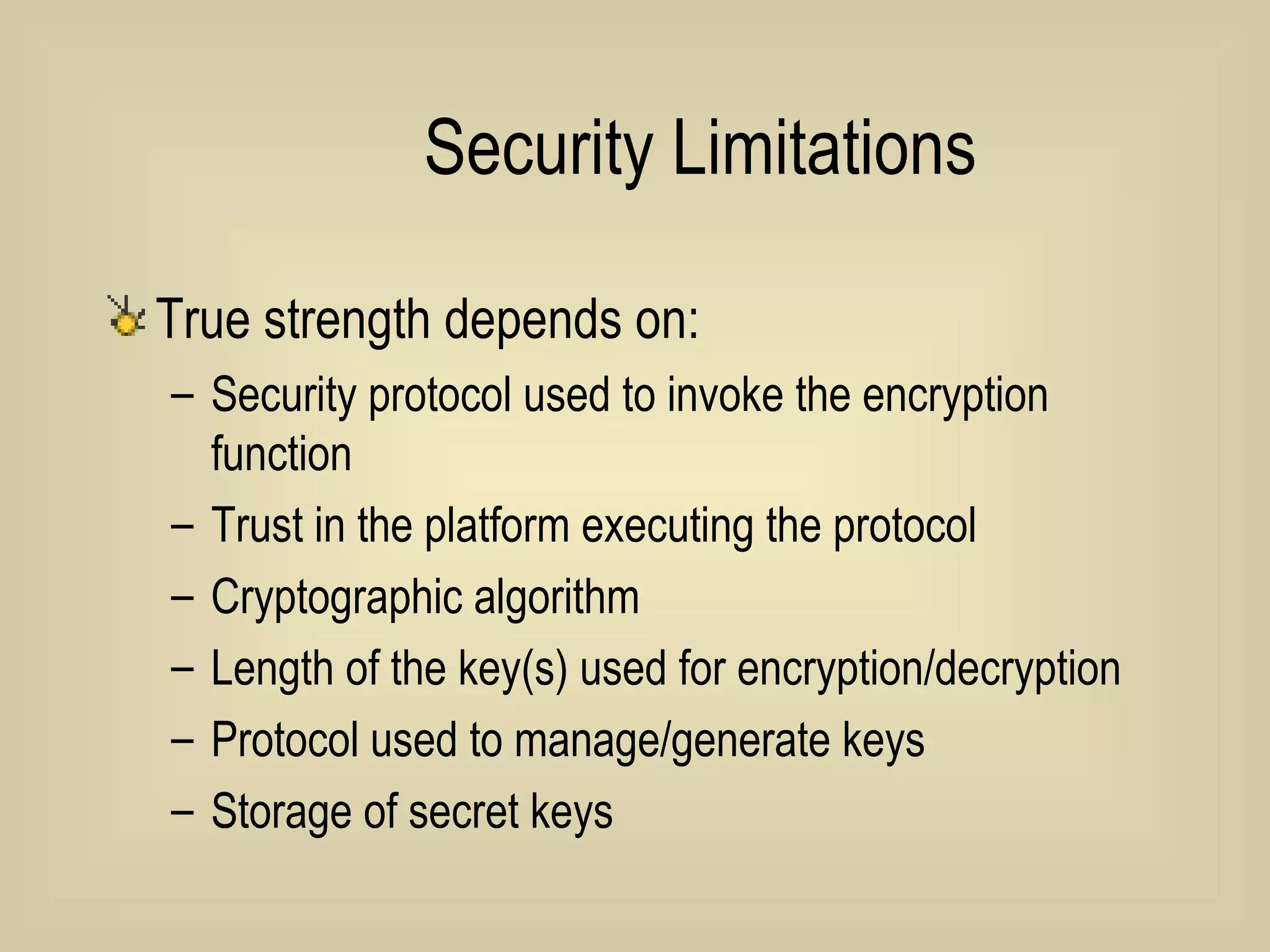 Security Limitations True strength depends on: Security protocol used to invoke the encryption function Trust in the platform executing the protocol Cryptographic algorithm Length of the key(s) used for encryption/decryption Protocol used to manage/generate keys Storage of secret keys 