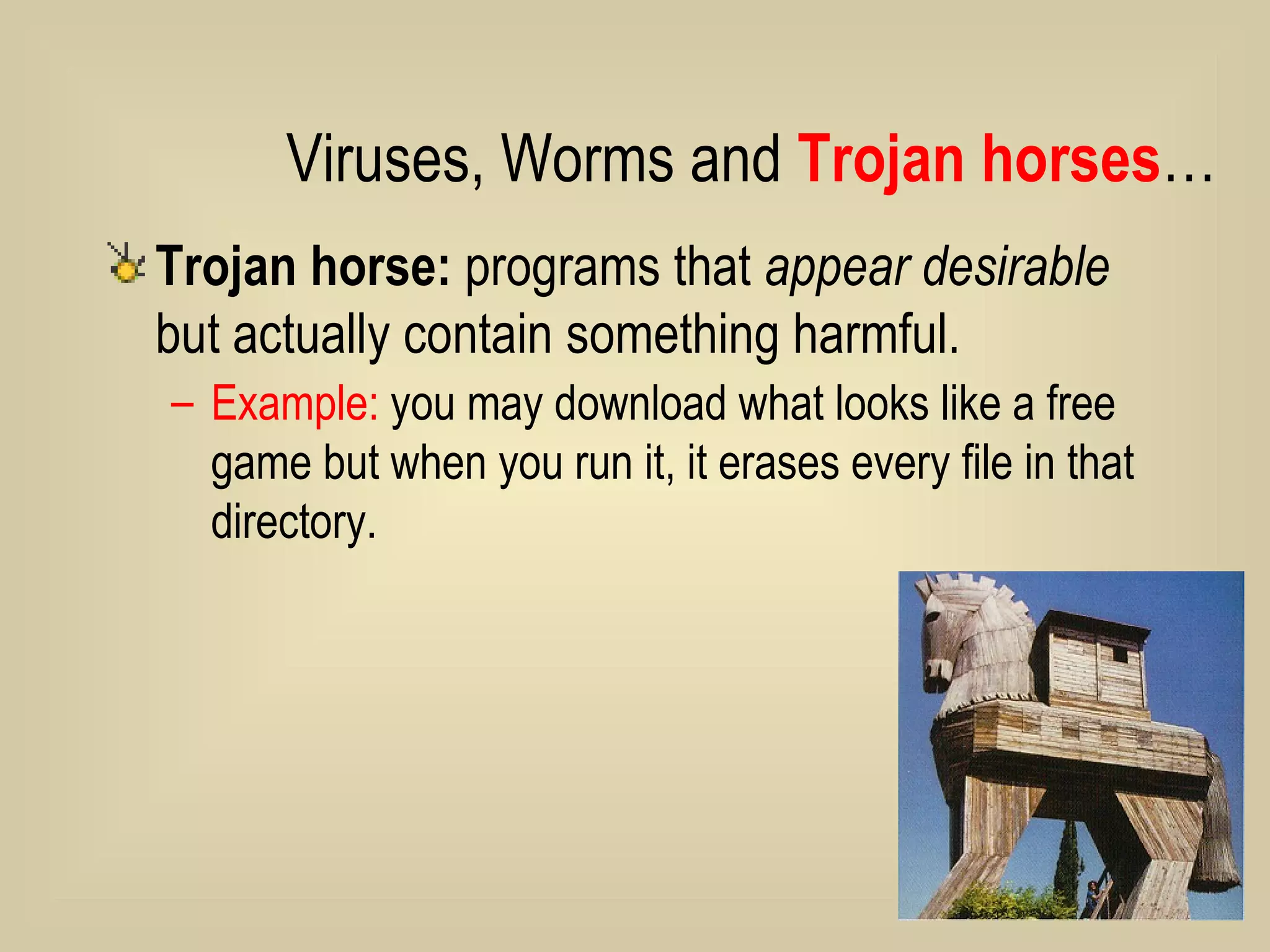 Trojan horse:  programs that  appear desirable  but actually contain something harmful.  Example:  you may download what looks like a free game but when you run it, it erases every file in that directory.  Viruses, Worms and  Trojan horses … 