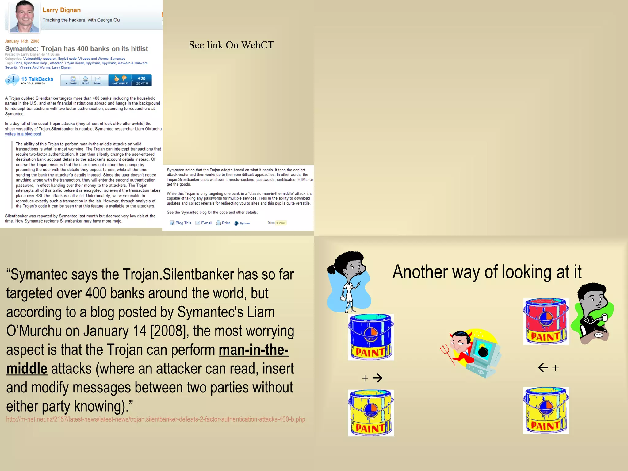“ Symantec says the Trojan.Silentbanker has so far targeted over 400 banks around the world, but according to a blog posted by Symantec's Liam O’Murchu on January 14 [2008], the most worrying aspect is that the Trojan can perform  man-in-the-middle  attacks (where an attacker can read, insert and modify messages between two parties without either party knowing).”  http://m-net.net.nz/2157/latest-news/latest-news/trojan.silentbanker-defeats-2-factor-authentication-attacks-400-b.php 