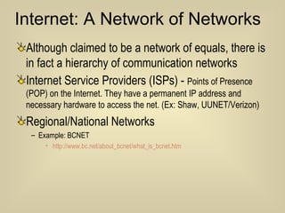 Internet: A Network of Networks Although claimed to be a network of equals, there is in fact a hierarchy of communication networks Internet Service Providers (ISPs) -  Points of Presence (POP) on the Internet. They have a permanent IP address and necessary hardware to access the net. (Ex: Shaw, UUNET/Verizon) Regional/National Networks Example: BCNET http://www.bc.net/about_bcnet/what_is_bcnet.htm 