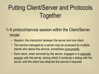 Putting Client/Server and Protocols Together A protocol/service session within the Client/Server model Session: the interaction between the server and one client.  The service managed by a server may be accessed by multiple clients who desire the service, sometimes  concurrently .  Each client, when serviced by the server, engages in a  separate session  with the server, during which it conducts a dialog with the server until the client has obtained the service it required  
