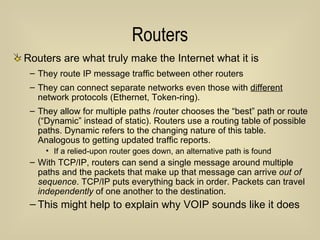 Routers Routers are what truly make the Internet what it is They route IP message traffic between other routers They can connect separate networks even those with  different  network protocols (Ethernet, Token-ring). They allow for multiple paths /router chooses the “best” path or route (“Dynamic” instead of static). Routers use a routing table of possible paths. Dynamic refers to the changing nature of this table.  Analogous to getting updated traffic reports. If a relied-upon router goes down, an alternative path is found With TCP/IP, routers can send a single message around multiple paths and the packets that make up that message can arrive  out of sequence . TCP/IP puts everything back in order. Packets can travel  independently  of one another to the destination. This might help to explain why VOIP sounds like it does 