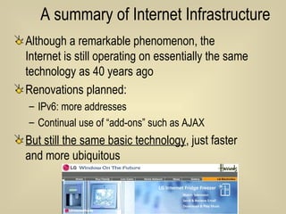 A summary of Internet Infrastructure Although a remarkable phenomenon, the Internet is still operating on essentially the same technology as 40 years ago Renovations planned: IPv6: more addresses Continual use of “add-ons” such as AJAX But still the same basic technology , just faster and more ubiquitous 