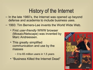 History of the Internet In the late 1980’s, the Internet was opened up beyond defense and academia to include business uses. 1993: Tim Berners-Lee invents the World Wide Web. First  user-friendly  WWW browser  (Mosaic/Netscape) was invented by  Marc Andreessen. This greatly simplified  communication and use by the  masses 0 to 65 million users in 1.5 years “ Business Killed the Internet Dead” Feb 1996 