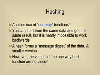 Hashing Another use of “ one way ” functions! You can start from the same data and get the same result, but it is nearly impossible to work backwards A hash forms a “message digest” of the data. A smaller version However, the values for the one way hash function are not secret 