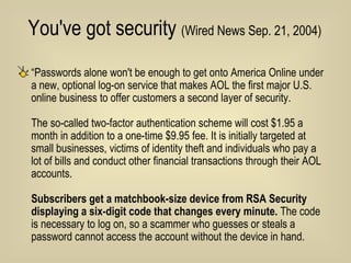 You've got security  (Wired News Sep. 21, 2004)   “ Passwords alone won't be enough to get onto America Online under a new, optional log-on service that makes AOL the first major U.S. online business to offer customers a second layer of security.  The so-called two-factor authentication scheme will cost $1.95 a month in addition to a one-time $9.95 fee. It is initially targeted at small businesses, victims of identity theft and individuals who pay a lot of bills and conduct other financial transactions through their AOL accounts. Subscribers get a matchbook-size device from RSA Security displaying a six-digit code that changes every minute.  The code is necessary to log on, so a scammer who guesses or steals a password cannot access the account without the device in hand.  