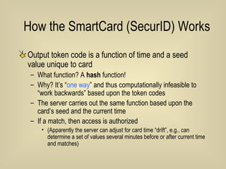 How the SmartCard (SecurID) Works  Output token code is a function of time and a seed value unique to card What function? A  hash  function! Why? It’s “ one way ” and thus computationally infeasible to “work backwards” based upon the token codes The server carries out the same function based upon the card’s seed and the current time If a match, then access is authorized (Apparently the server can adjust for card time “drift”, e.g., can determine a set of values several minutes before or after current time and matches) 