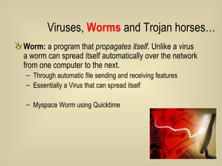 Worm:  a program that  propagates itself . Unlike a virus a worm can spread itself automatically over the network from one computer to the next.  Through automatic file sending and receiving features Essentially a Virus that can spread itself Myspace Worm using Quicktime Viruses,  Worms  and Trojan horses… 