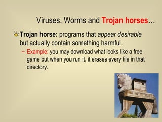 Trojan horse:  programs that  appear desirable  but actually contain something harmful.  Example:  you may download what looks like a free game but when you run it, it erases every file in that directory.  Viruses, Worms and  Trojan horses … 