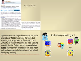 “ Symantec says the Trojan.Silentbanker has so far targeted over 400 banks around the world, but according to a blog posted by Symantec's Liam O’Murchu on January 14 [2008], the most worrying aspect is that the Trojan can perform  man-in-the-middle  attacks (where an attacker can read, insert and modify messages between two parties without either party knowing).”  http://m-net.net.nz/2157/latest-news/latest-news/trojan.silentbanker-defeats-2-factor-authentication-attacks-400-b.php 
