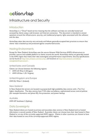 Copyright © ActionStep Limited Page 1 of 3 Updated October 2014
Infrastructure and Security
Introduction
ActionStep is a “Cloud” based service meaning that the software and data are centrally hosted and
accessed by clients using a web browser and Internet connection. This document is intended to answer
questions around the infrastructure, security, and intellectual property rights associated with the software
and the data.
ActionStep takes data security very seriously and follows generally-accepted best practices to ensure that
clients’ data is backed-up and protected against unauthorized access.
Hosting Environments
Except for New Zealand, ActionStep uses the secure Amazon Web Services (AWS) infrastructure to
provide a secure and scalable platform to clients around the world. ActionStep clients are generally hosted
in the AWS region that meets their data sovereignty and performance requirements. Security specifications
can be found on http://aws.amazon.com/security/, and locations at http://aws.amazon.com/about-
aws/globalinfrastructure/ .
United Sates and Canada
Clients can choose between the following regions:
• AWS US West 2 (Oregon)
• AWS US East 1 (N. Virginia)
United Kingdom and Europe
AWS EU West 1 (Ireland).
New Zealand
In New Zealand the servers are located in purpose-built high-availability data centres with a Tier II or
higher classification. The data centres have 7×24 video surveillance, sophisticated access control policies
(for example biometrics and photo ID), fire protection, and power backup.
Australia
AWS AP Southeast 2 (Sydney).
Data Sovereignty
New Zealand clients are hosted at primary and secondary data centres in New Zealand and no hosted
information is stored outside of New Zealand. Australian clients can choose have their data hosted in New
Zealand or on any of the currently supported AWS regions. Clients in other countries can choose to have
their data hosted on one of the currently-supported AWS regions.
 