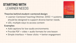 Theories behind student-centered design:
Learner-Centered Teaching (Weimer, 2013) →systems
should be designed to support diverse learner needs.
UDL: multiple ways to access content
Examples:
Add captions for low-audio environments
Provide PDF + video + audio formats for one lesson
Simple interface →fewer clicks →better engagement
STARTING WITH
LEARNER NEEDS
 